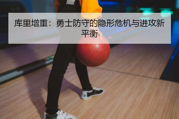库里增重：勇士防守的隐形危机与进攻新平衡